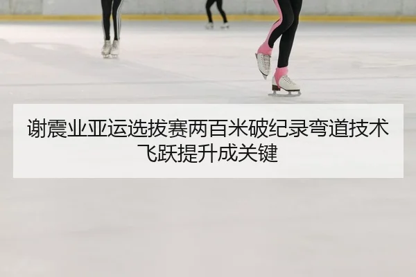 谢震业亚运选拔赛两百米破纪录弯道技术飞跃提升成关键